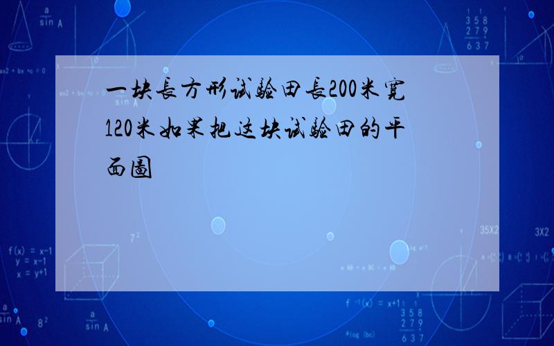 一块长方形试验田长200米宽120米如果把这块试验田的平面图