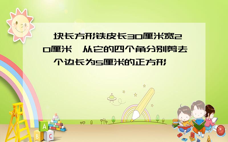 一块长方形铁皮长30厘米宽20厘米,从它的四个角分别剪去一个边长为5厘米的正方形