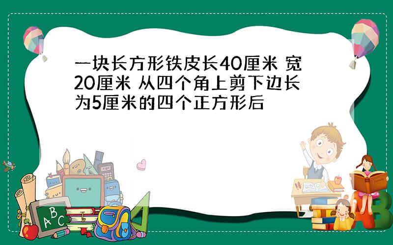 一块长方形铁皮长40厘米 宽20厘米 从四个角上剪下边长为5厘米的四个正方形后