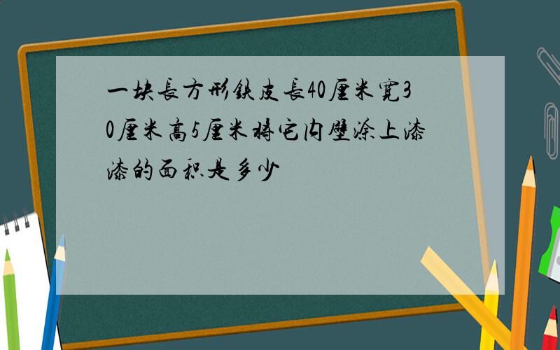 一块长方形铁皮长40厘米宽30厘米高5厘米将它内壁涂上漆漆的面积是多少