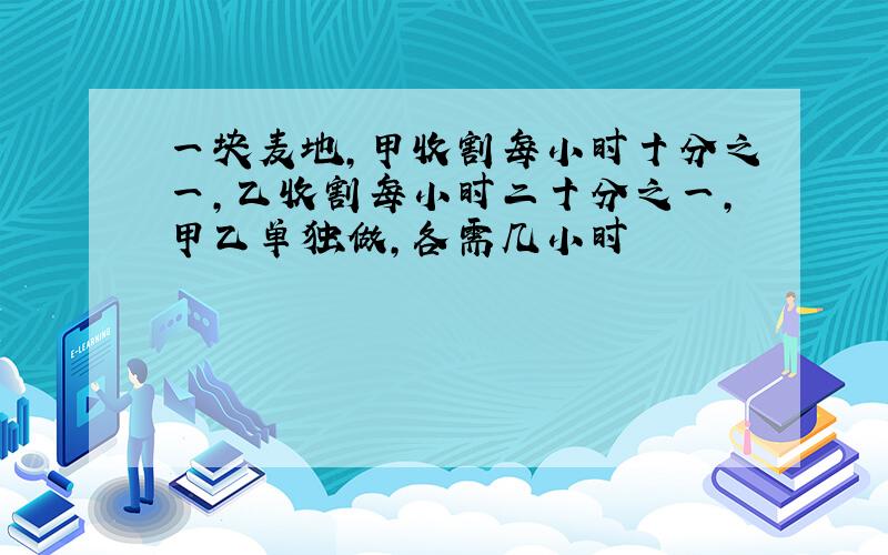 一块麦地,甲收割每小时十分之一,乙收割每小时二十分之一,甲乙单独做,各需几小时