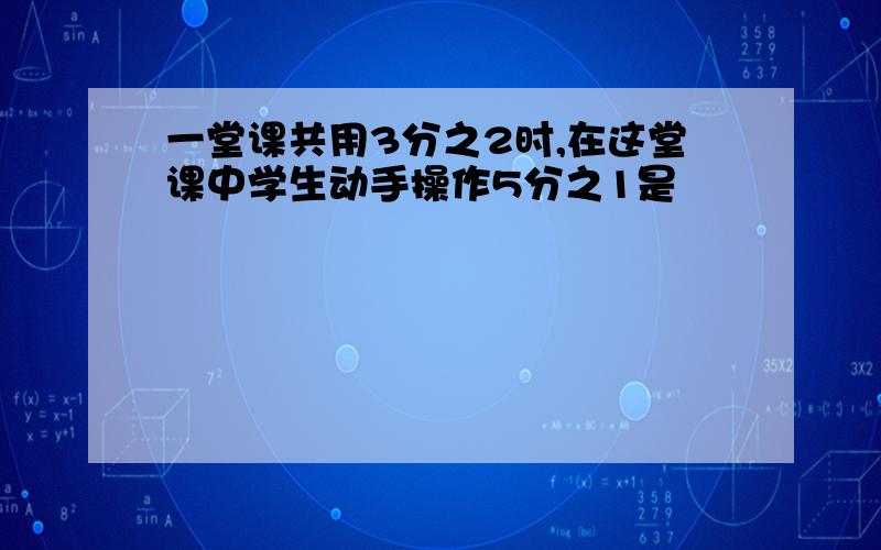 一堂课共用3分之2时,在这堂课中学生动手操作5分之1是