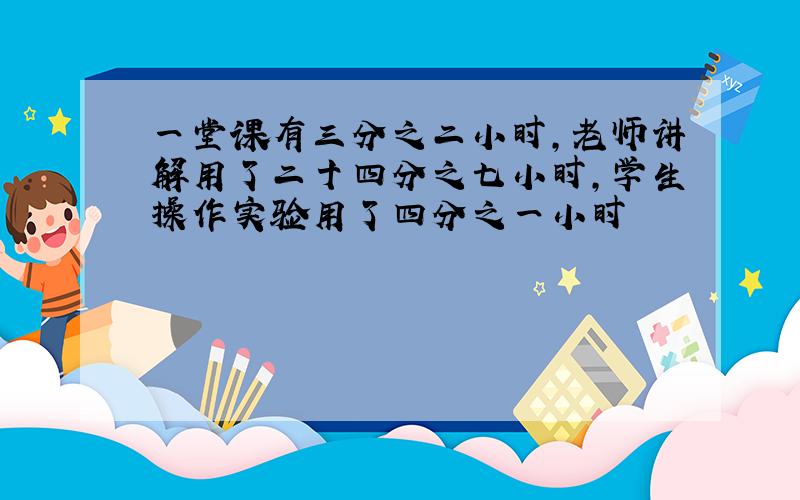 一堂课有三分之二小时,老师讲解用了二十四分之七小时,学生操作实验用了四分之一小时