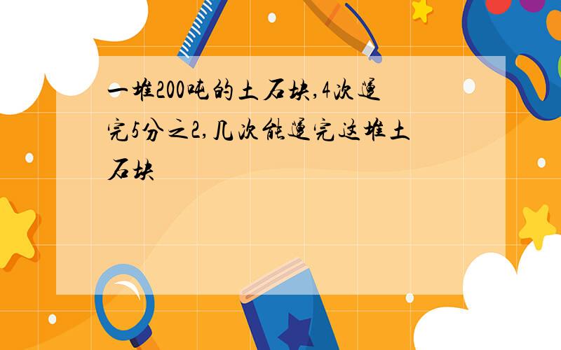 一堆200吨的土石块,4次运完5分之2,几次能运完这堆土石块