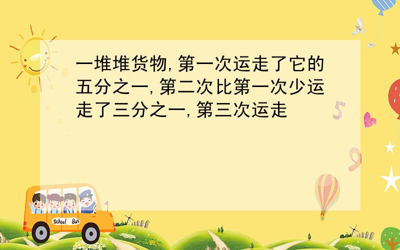 一堆堆货物,第一次运走了它的五分之一,第二次比第一次少运走了三分之一,第三次运走