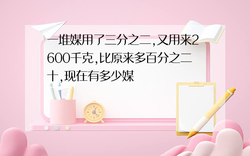 一堆媒用了三分之二,又用来2600千克,比原来多百分之二十,现在有多少媒