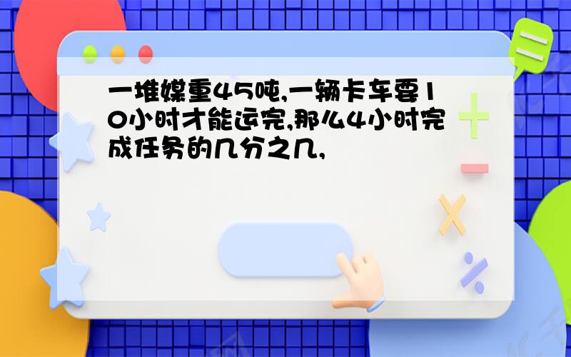 一堆媒重45吨,一辆卡车要10小时才能运完,那么4小时完成任务的几分之几,