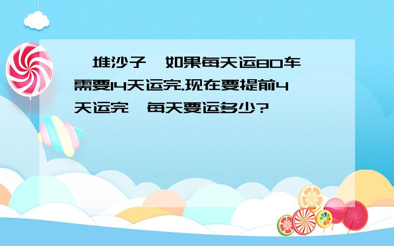 一堆沙子,如果每天运80车,需要14天运完.现在要提前4天运完,每天要运多少?