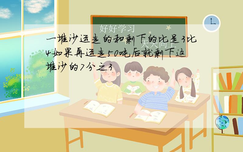 一堆沙运走的和剩下的比是3比4如果再运走50吨后就剩下这堆沙的7分之3