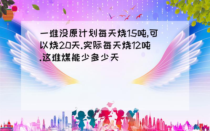 一堆没原计划每天烧15吨,可以烧20天.实际每天烧12吨.这堆煤能少多少天