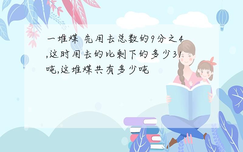 一堆煤 先用去总数的9分之4,这时用去的比剩下的多少31吨,这堆煤共有多少吨