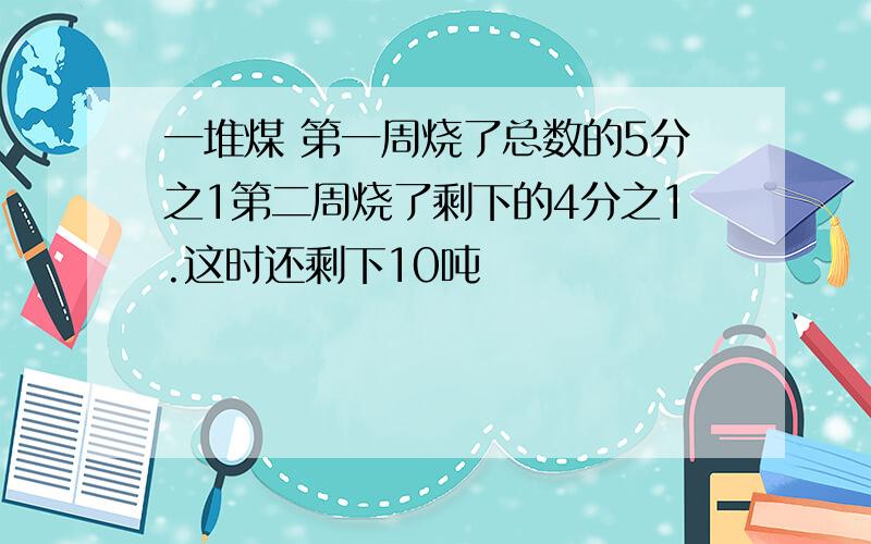 一堆煤 第一周烧了总数的5分之1第二周烧了剩下的4分之1.这时还剩下10吨