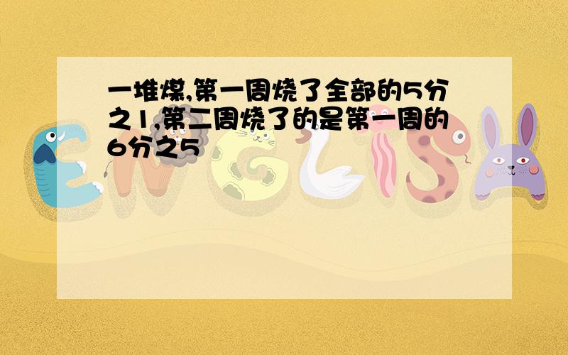 一堆煤,第一周烧了全部的5分之1,第二周烧了的是第一周的6分之5