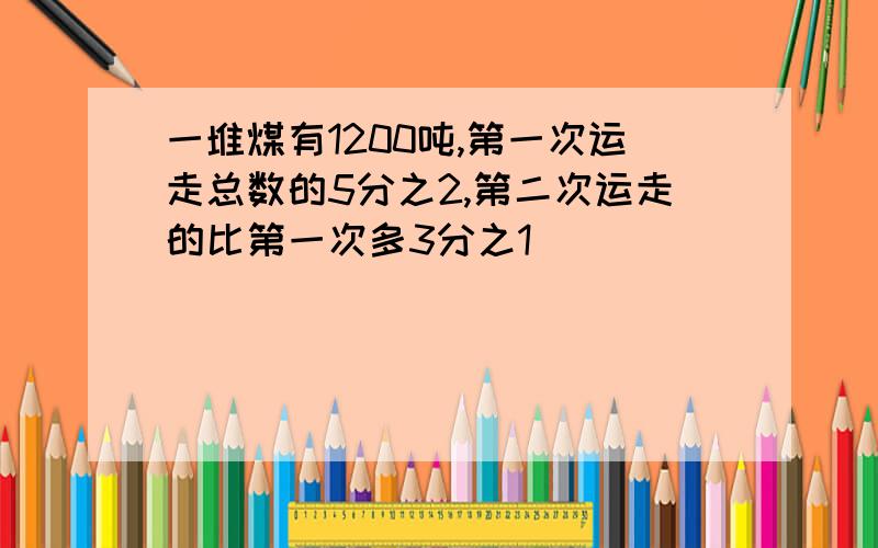 一堆煤有1200吨,第一次运走总数的5分之2,第二次运走的比第一次多3分之1