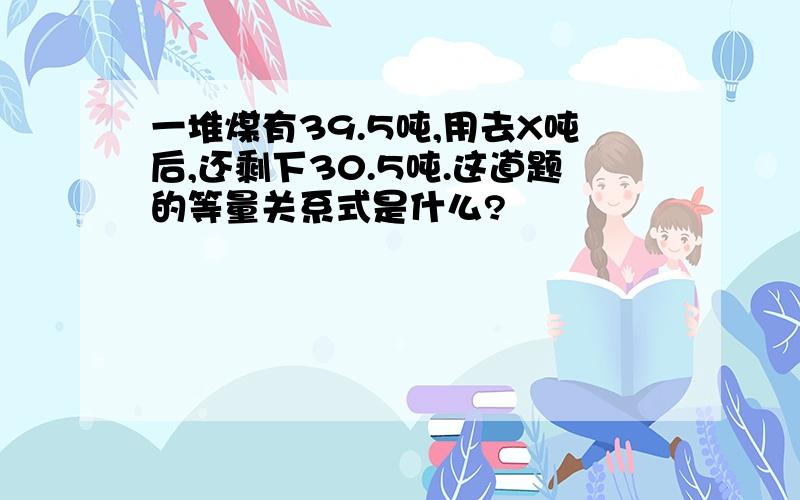 一堆煤有39.5吨,用去X吨后,还剩下30.5吨.这道题的等量关系式是什么?