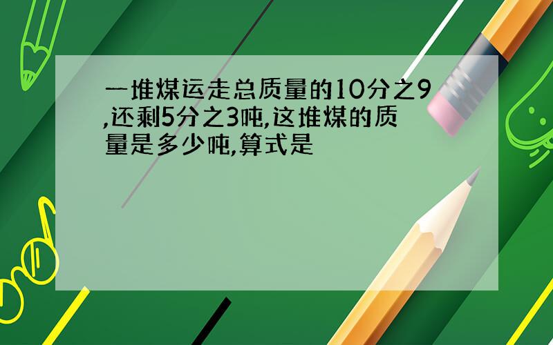 一堆煤运走总质量的10分之9,还剩5分之3吨,这堆煤的质量是多少吨,算式是