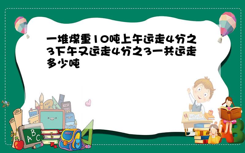 一堆煤重10吨上午运走4分之3下午又运走4分之3一共运走多少吨