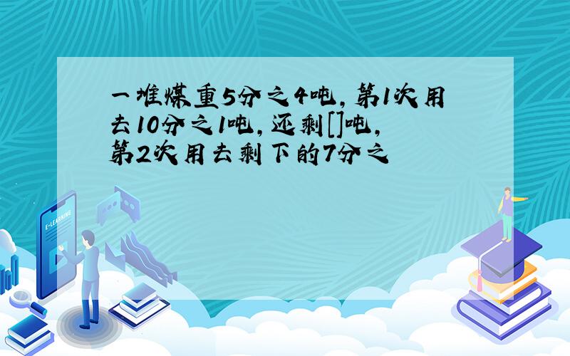 一堆煤重5分之4吨,第1次用去10分之1吨,还剩[]吨,第2次用去剩下的7分之