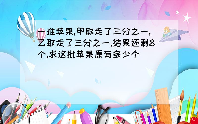 一堆苹果,甲取走了三分之一,乙取走了三分之一,结果还剩8个,求这批苹果原有多少个