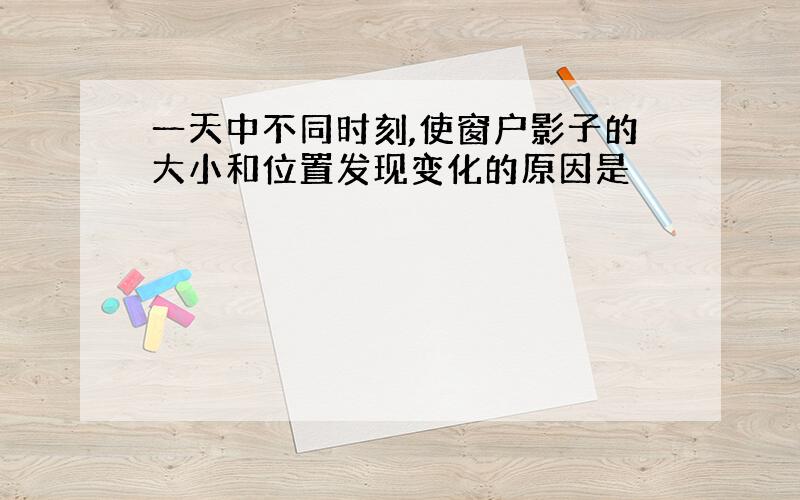 一天中不同时刻,使窗户影子的大小和位置发现变化的原因是