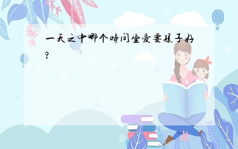 一天之中哪个时间坐爱要孩子好?