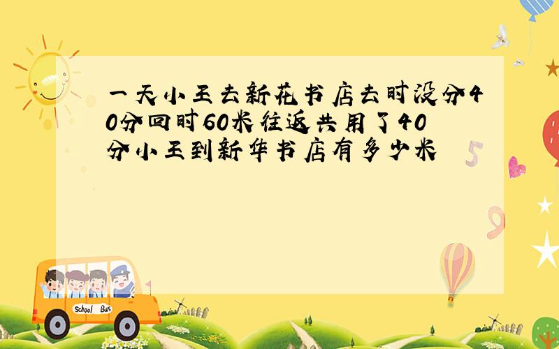 一天小王去新花书店去时没分40分回时60米往返共用了40分小王到新华书店有多少米