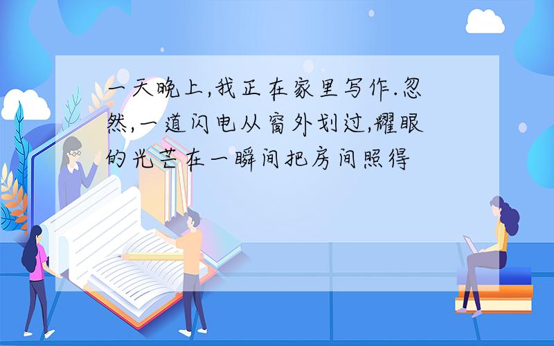 一天晚上,我正在家里写作.忽然,一道闪电从窗外划过,耀眼的光芒在一瞬间把房间照得