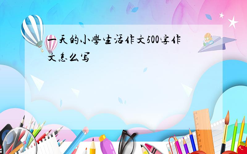 一天的小学生活作文500字作文怎么写