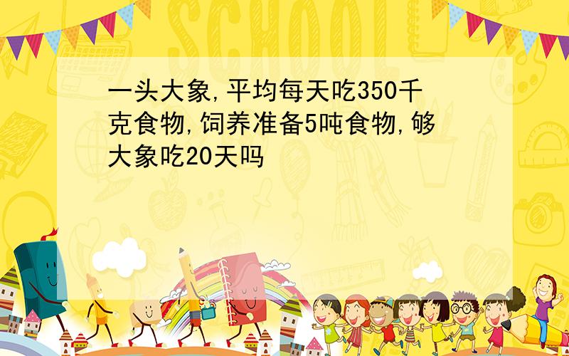 一头大象,平均每天吃350千克食物,饲养准备5吨食物,够大象吃20天吗