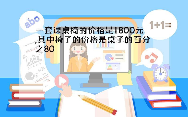 一套课桌椅的价格是1800元,其中椅子的价格是桌子的百分之80