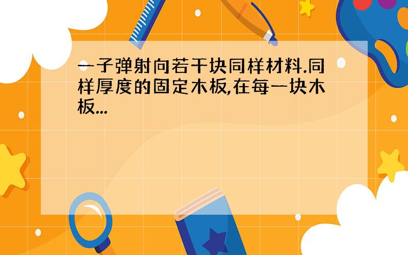 一子弹射向若干块同样材料.同样厚度的固定木板,在每一块木板...