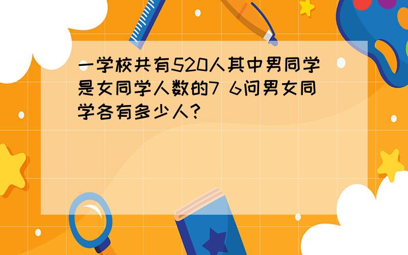 一学校共有520人其中男同学是女同学人数的7 6问男女同学各有多少人?