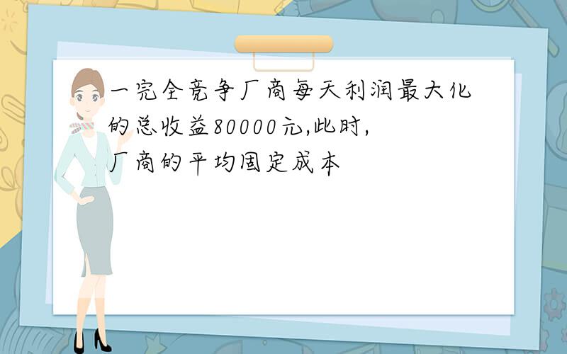 一完全竞争厂商每天利润最大化的总收益80000元,此时,厂商的平均固定成本