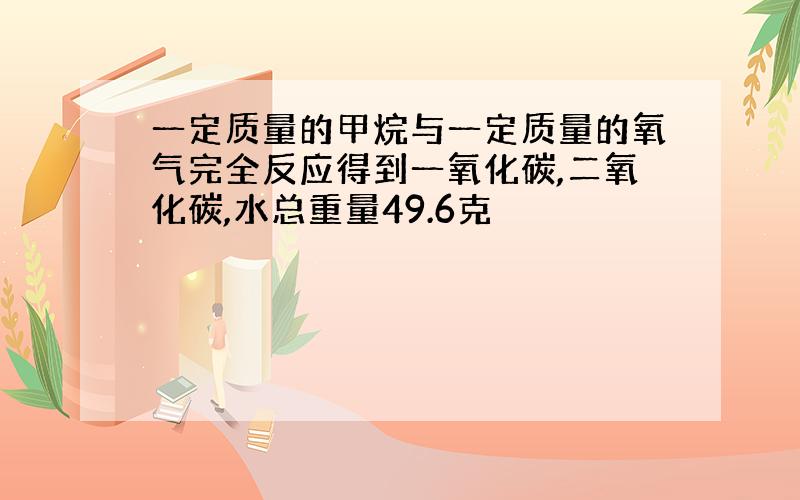 一定质量的甲烷与一定质量的氧气完全反应得到一氧化碳,二氧化碳,水总重量49.6克