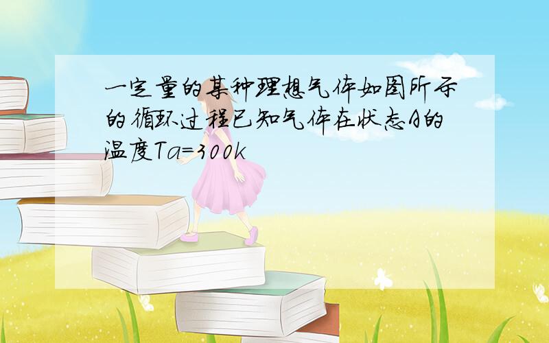 一定量的某种理想气体如图所示的循环过程已知气体在状态A的温度Ta=300k