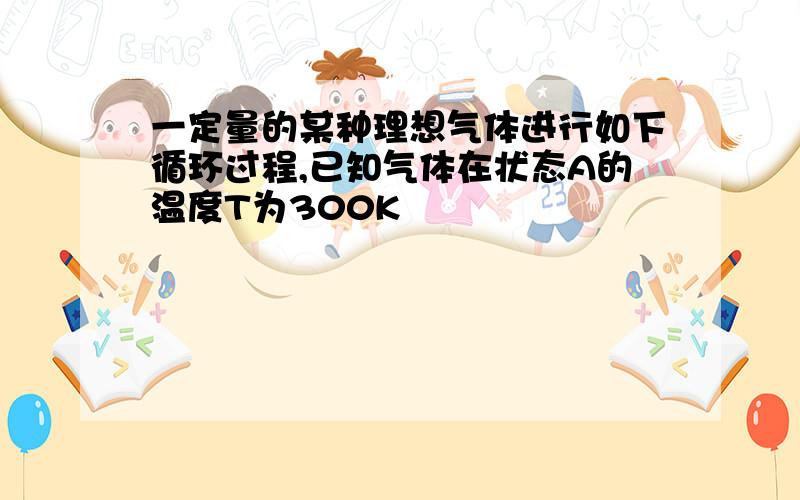 一定量的某种理想气体进行如下循环过程,已知气体在状态A的温度T为300K