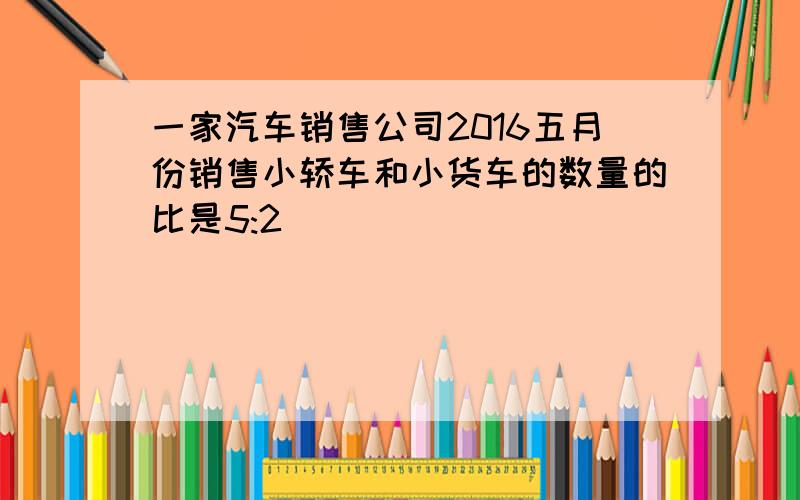 一家汽车销售公司2016五月份销售小轿车和小货车的数量的比是5:2