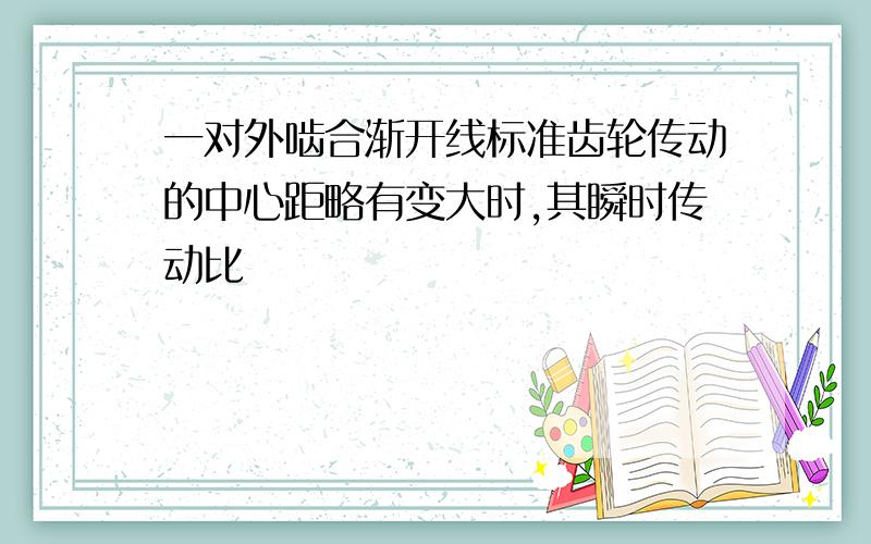 一对外啮合渐开线标准齿轮传动的中心距略有变大时,其瞬时传动比