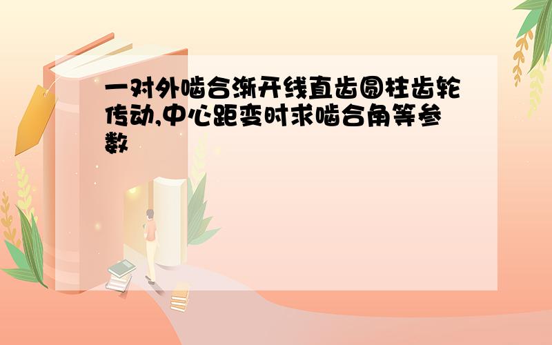 一对外啮合渐开线直齿圆柱齿轮传动,中心距变时求啮合角等参数