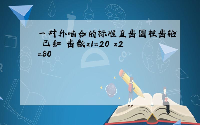 一对外啮合的标准直齿圆柱齿轮 已知 齿数z1=20 z2=80