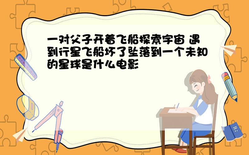 一对父子开着飞船探索宇宙 遇到行星飞船坏了坠落到一个未知的星球是什么电影