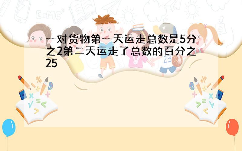 一对货物第一天运走总数是5分之2第二天运走了总数的百分之25