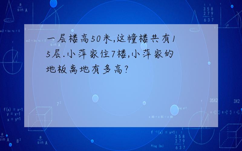 一层楼高50米,这幢楼共有15层.小萍家住7楼,小萍家的地板离地有多高?