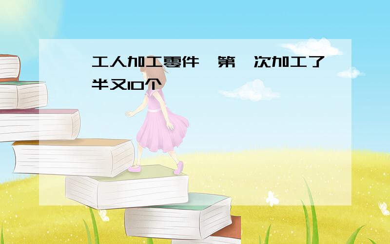 一工人加工零件,第一次加工了一半又10个