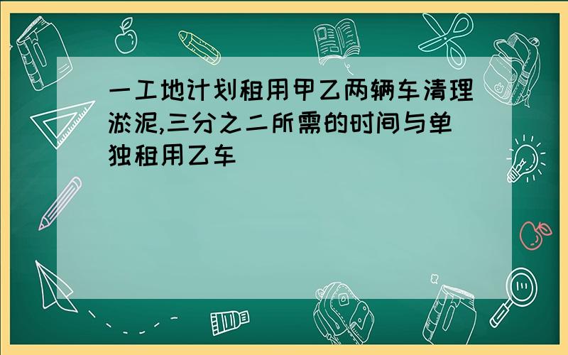 一工地计划租用甲乙两辆车清理淤泥,三分之二所需的时间与单独租用乙车