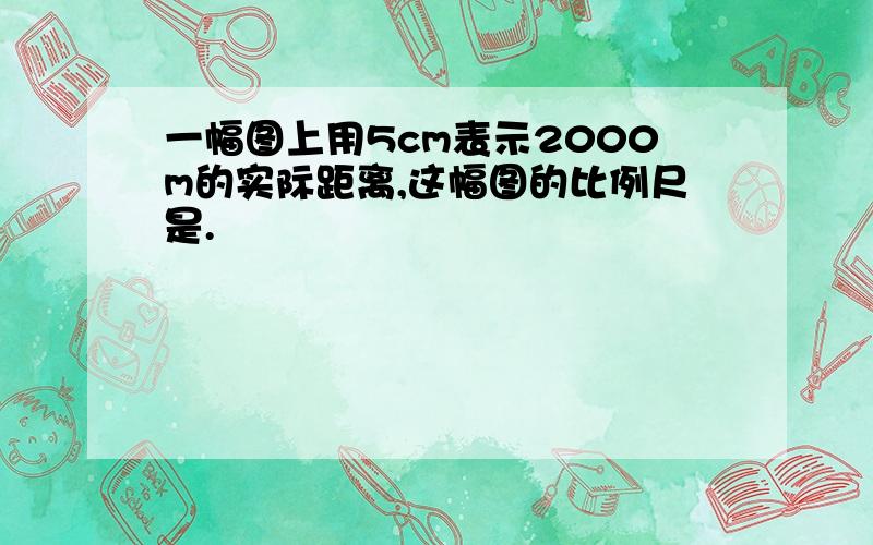 一幅图上用5cm表示2000m的实际距离,这幅图的比例尺是.