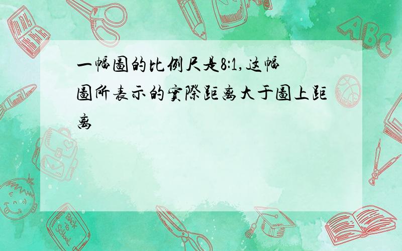 一幅图的比例尺是8:1,这幅图所表示的实际距离大于图上距离