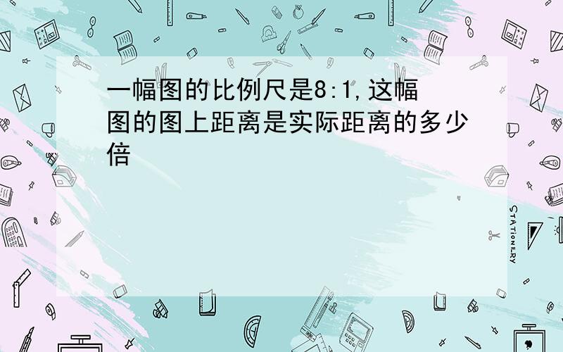 一幅图的比例尺是8:1,这幅图的图上距离是实际距离的多少倍