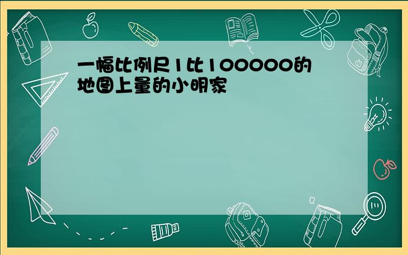 一幅比例尺1比100000的地图上量的小明家