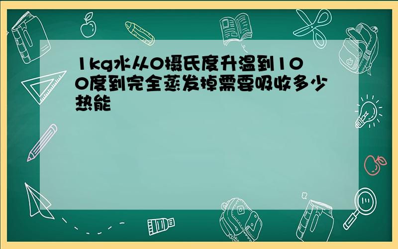 1kg水从0摄氏度升温到100度到完全蒸发掉需要吸收多少热能